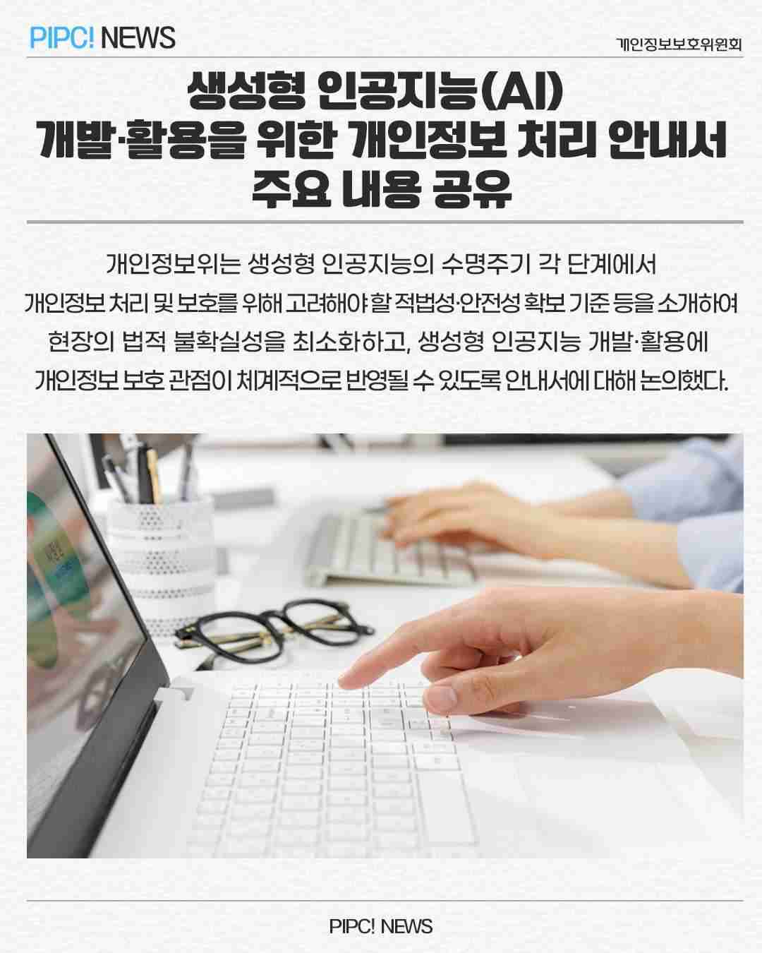 생성형 인공지능(AI)
개발·활용을 위한 개인정보 처리 안내서
주요 내용 공유
개인정보위는 생성형 인공지능의 수명주기 각 단계에서
개인정보처리 및 보호를 위해 고려해야할적법성·안전성확보 기준등을 소개하여 
현장의 법적 불확실성을 최소화하고, 생성형 인공지능 개발·활용에 
개인정보보호관점이 체계적으로 반영될 수 있도록 안내서에 대해 논의했다.