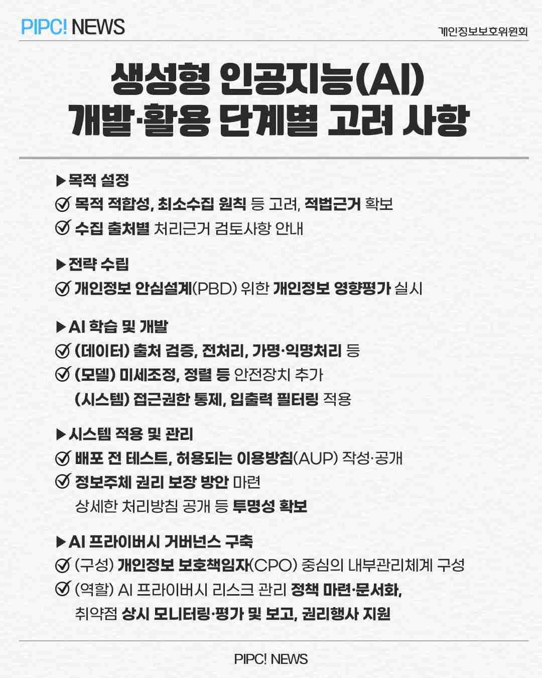 생성형 인공지능(AI)
개발·활용 단계별 고려 사항
▶목적 설정
☑ 목적 적합성, 최소수집 원칙 등 고려, 적법근거 확보
☑ 수집 출처별 처리근거 검토사항 안내
▶전략 수립
☑ 개인정보안심설계(PBD) 위한 개인정보 영향평가 실시
▶AI학습 및 개발
☑ (데이터) 출처 검증, 전처리, 가명·익명처리 등
☑ (모델) 미세조정, 정렬 등 안전장치 추가
(시스템) 접근권한 통제, 입출력 필터링 적용
▶시스템 적용 및 관리
☑ 배포 전 테스트, 허용되는 이용방침(AUP) 작성·공개
☑ 정보주체 권리 보장 방안 마련
상세한 처리방침 공개 등 투명성 확보
▶AL 프라이버시 거버넌스 구축
☑ (구성) 개인정보 보호책임자(CPO) 중심의 내부관리체계 구성
☑ (역할) AL프라이버시 리스크 관리 정책 마련·문서화,
취약점 상시 모니터링·평가 및 보고, 권리행사 지원
