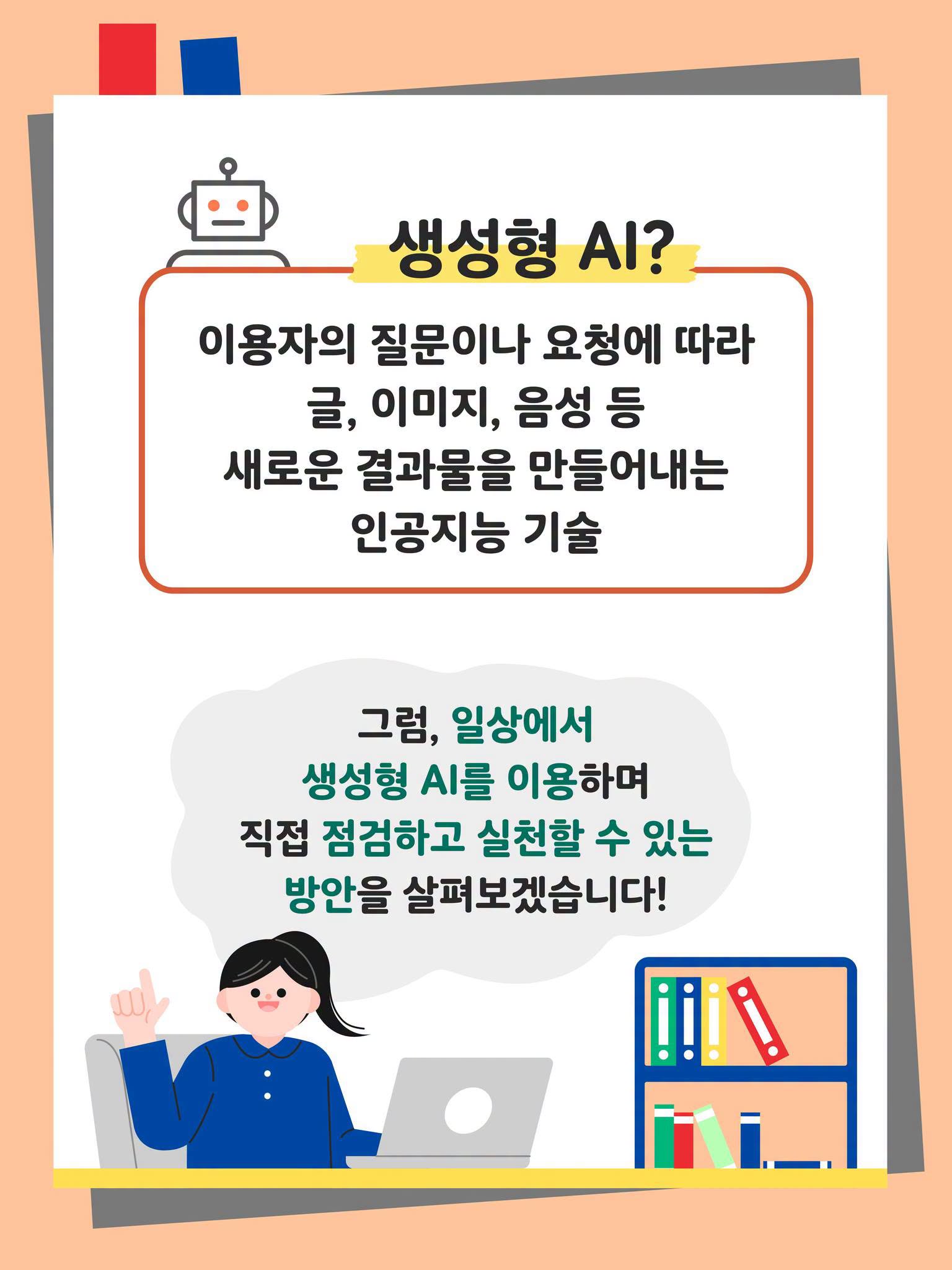 생성형 AI?
이용자의 질문이나 요청에 따라 글, 이미지, 음성 등 새로운 결과물을 만들어내는 인공지능 기술
그럼, 일상에서 생성형 AI를 이용하며 직접 점검하고 실천할 수 있는 방안을 살펴보겠습니다! 