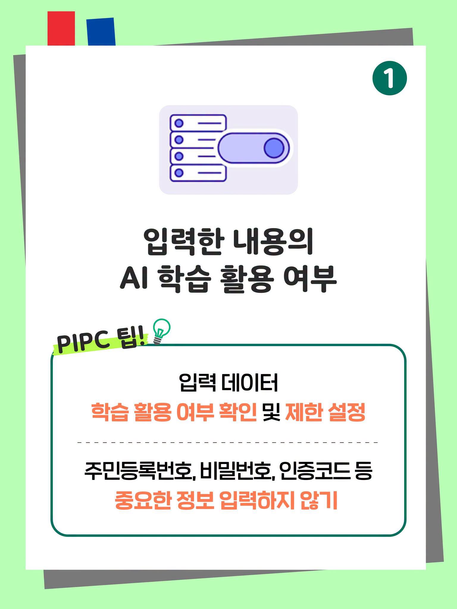 1. 입력한 내용의 AI 학습 활용 여부
PIPC 팁!
입력 데이터 학습 활용 여부 확인 및 제한 설정
주민등록번호, 비밀번호, 인증코드 등 중요한 정보 입력하지 않기 