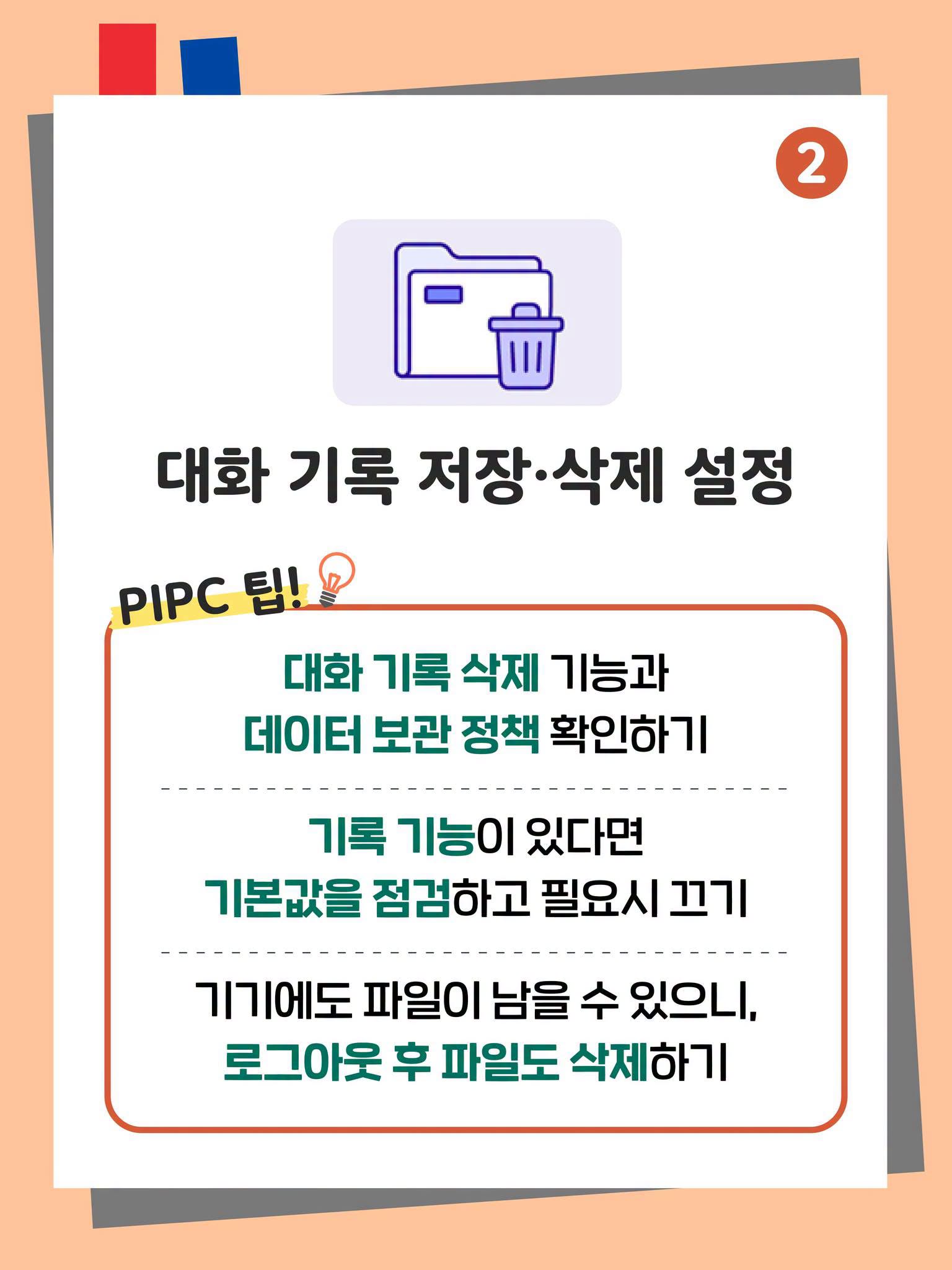2. 대화 기록 저장·삭제 설정
PIPC 팁!
대화 기록 삭제 기능과 데이터 보관 정책 확인하기
기록 기능이 있다면 기본값을 점검하고 필요시 끄기
기기에도 파일이 남을 수 있으니, 로그아웃 후 파일도 삭제하기 