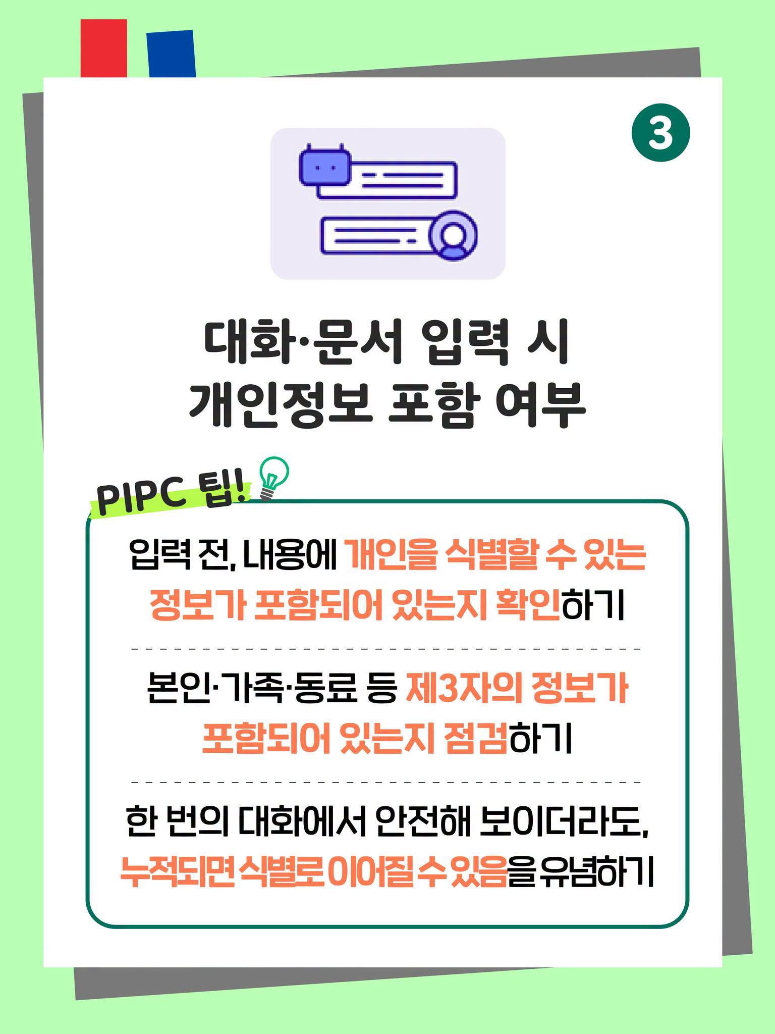 3. 대화·문서 입력 시 개인정보 포함 여부
PIPC 팁!
입력 전, 내용에 개인을 식별할 수 있는 정보가 포함되어 있는지 확인하기
본인·가족·동료 등 제3자의 정보가 포함되어 있는지 점검하기
한 번의 대화에서 안전해 보이더라도, 누적되면 식별로 이어질 수 있음을 유념하기 
