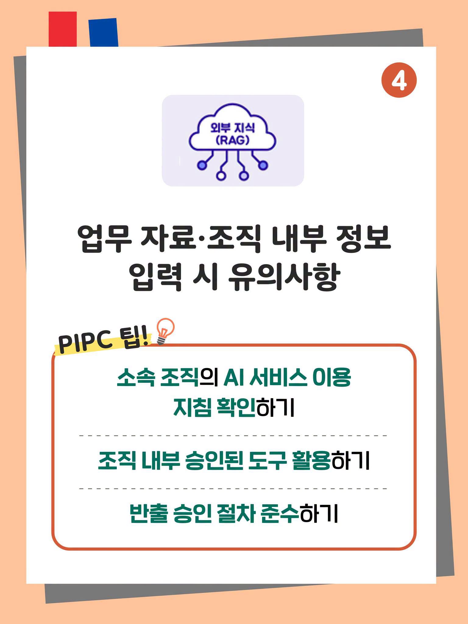 4. 업무 자료·조직 내부 정보 입력 시 유의사항
PIPC 팁!
소속 조직의 AI 서비스 이용 지침 확인하기
조직 내부 승인된 도구 활용하기
반출 승인 절차 준수하기 