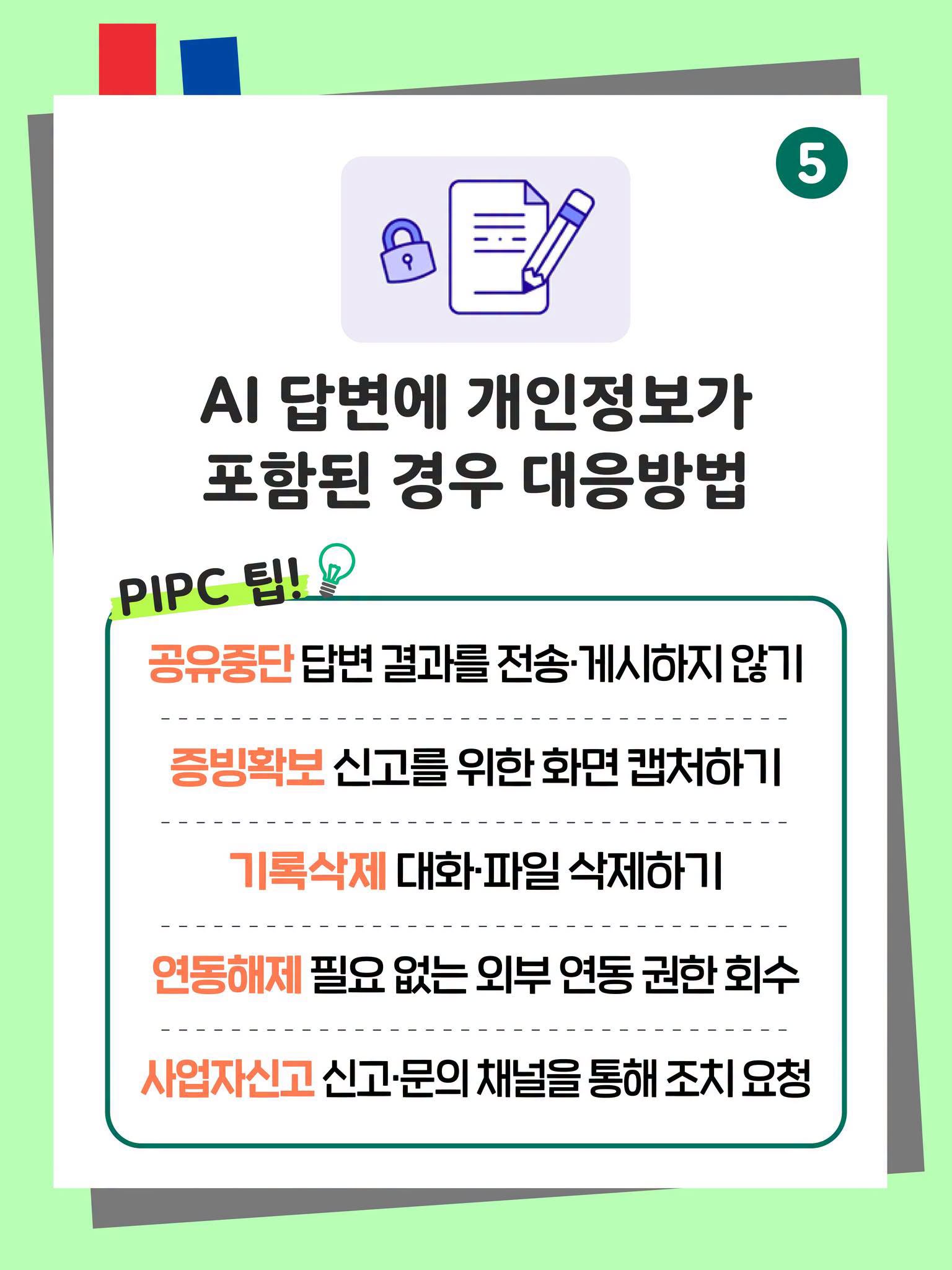 5. AI 답변에 개인정보가 포함된 경우 대응방법
PIPC 팁!
공유중단 답변 결과를 전송·게시하지 않기
증빙확보 신고를 위한 화면 캡처하기
기록삭제 대화·파일 삭제하기
연동해제 필요 없는 외부 연동 권한 회수
사업자신고 신고·문의 채널을 통해 조치 요청 