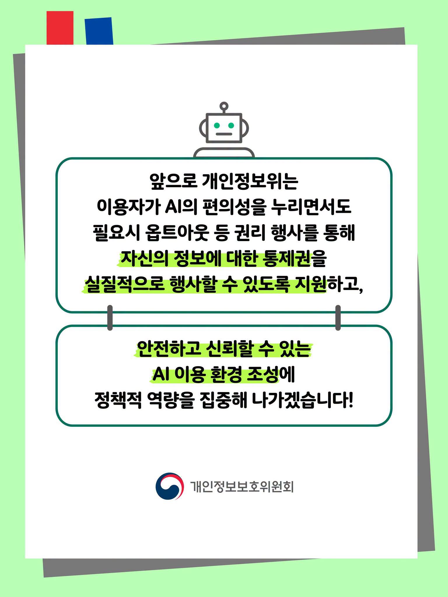 앞으로 개인정보위는 이용자가 AI의 편의성을 누리면서도 필요시 옵트아웃 등 권리 행사를 통해 자신의 정보에 대한 통제권을 실질적으로 행사할 수 있도록 지원하고,
안전하고 신뢰할 수 있는 AI 이용 환경 조성에 정책적 역량을 집중해 나가겠습니다!  